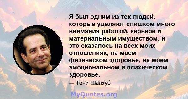 Я был одним из тех людей, которые уделяют слишком много внимания работой, карьере и материальным имуществом, и это сказалось на всех моих отношениях, на моем физическом здоровье, на моем эмоциональном и психическом