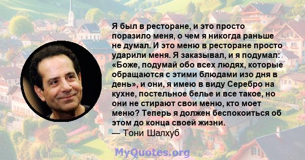 Я был в ресторане, и это просто поразило меня, о чем я никогда раньше не думал. И это меню в ресторане просто ударили меня. Я заказывал, и я подумал: «Боже, подумай обо всех людях, которые обращаются с этими блюдами изо 