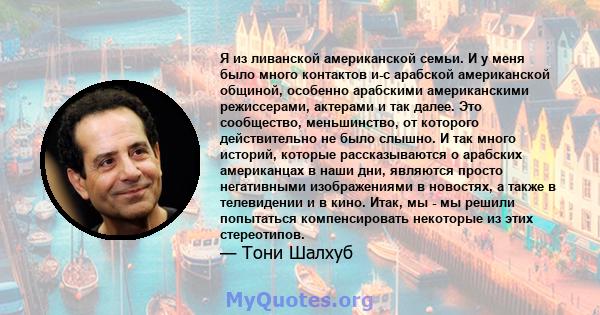 Я из ливанской американской семьи. И у меня было много контактов и-с арабской американской общиной, особенно арабскими американскими режиссерами, актерами и так далее. Это сообщество, меньшинство, от которого