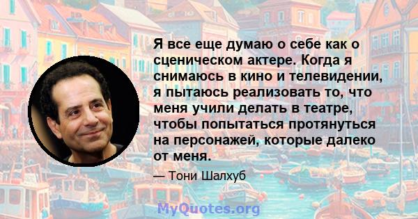 Я все еще думаю о себе как о сценическом актере. Когда я снимаюсь в кино и телевидении, я пытаюсь реализовать то, что меня учили делать в театре, чтобы попытаться протянуться на персонажей, которые далеко от меня.