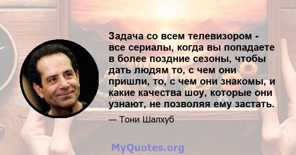 Задача со всем телевизором - все сериалы, когда вы попадаете в более поздние сезоны, чтобы дать людям то, с чем они пришли, то, с чем они знакомы, и какие качества шоу, которые они узнают, не позволяя ему застать.