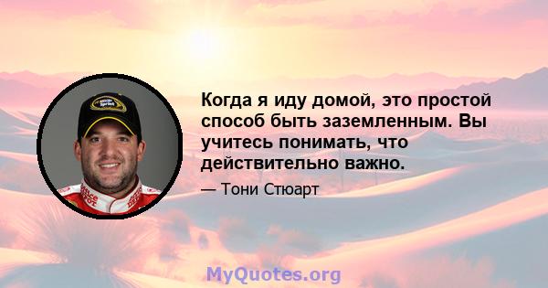 Когда я иду домой, это простой способ быть заземленным. Вы учитесь понимать, что действительно важно.