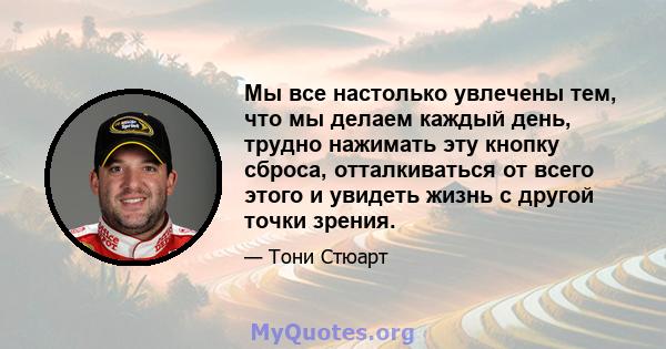 Мы все настолько увлечены тем, что мы делаем каждый день, трудно нажимать эту кнопку сброса, отталкиваться от всего этого и увидеть жизнь с другой точки зрения.