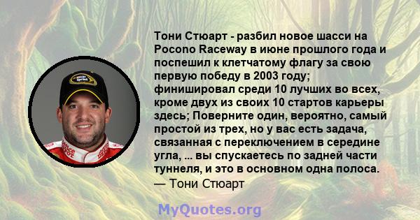 Тони Стюарт - разбил новое шасси на Pocono Raceway в июне прошлого года и поспешил к клетчатому флагу за свою первую победу в 2003 году; финишировал среди 10 лучших во всех, кроме двух из своих 10 стартов карьеры здесь; 