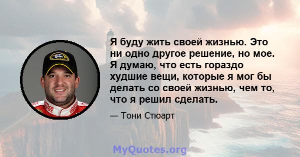 Я буду жить своей жизнью. Это ни одно другое решение, но мое. Я думаю, что есть гораздо худшие вещи, которые я мог бы делать со своей жизнью, чем то, что я решил сделать.