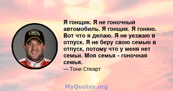 Я гонщик. Я не гоночный автомобиль. Я гонщик. Я гоняю. Вот что я делаю. Я не уезжаю в отпуск. Я не беру свою семью в отпуск, потому что у меня нет семьи. Моя семья - гоночная семья.