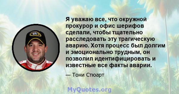 Я уважаю все, что окружной прокурор и офис шерифов сделали, чтобы тщательно расследовать эту трагическую аварию. Хотя процесс был долгим и эмоционально трудным, он позволил идентифицировать и известные все факты аварии.