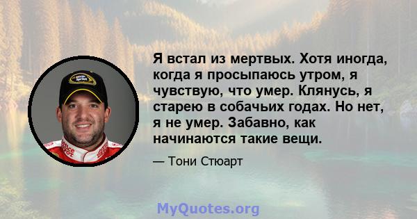 Я встал из мертвых. Хотя иногда, когда я просыпаюсь утром, я чувствую, что умер. Клянусь, я старею в собачьих годах. Но нет, я не умер. Забавно, как начинаются такие вещи.