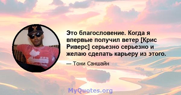 Это благословение. Когда я впервые получил ветер [Крис Риверс] серьезно серьезно и желаю сделать карьеру из этого.