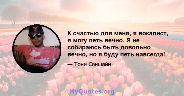 К счастью для меня, я вокалист, я могу петь вечно. Я не собираюсь быть довольно вечно, но я буду петь навсегда!