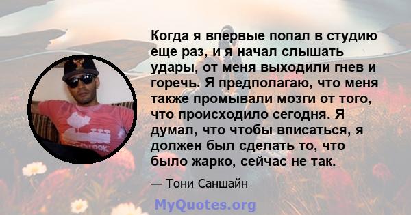 Когда я впервые попал в студию еще раз, и я начал слышать удары, от меня выходили гнев и горечь. Я предполагаю, что меня также промывали мозги от того, что происходило сегодня. Я думал, что чтобы вписаться, я должен был 