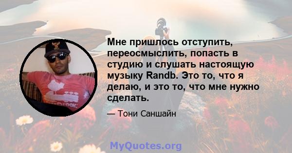 Мне пришлось отступить, переосмыслить, попасть в студию и слушать настоящую музыку Randb. Это то, что я делаю, и это то, что мне нужно сделать.