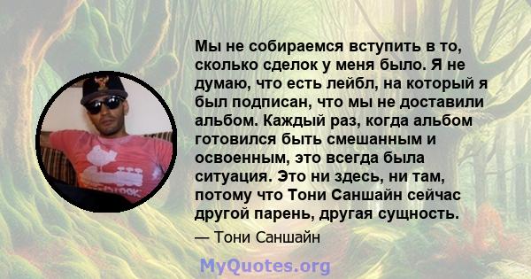 Мы не собираемся вступить в то, сколько сделок у меня было. Я не думаю, что есть лейбл, на который я был подписан, что мы не доставили альбом. Каждый раз, когда альбом готовился быть смешанным и освоенным, это всегда