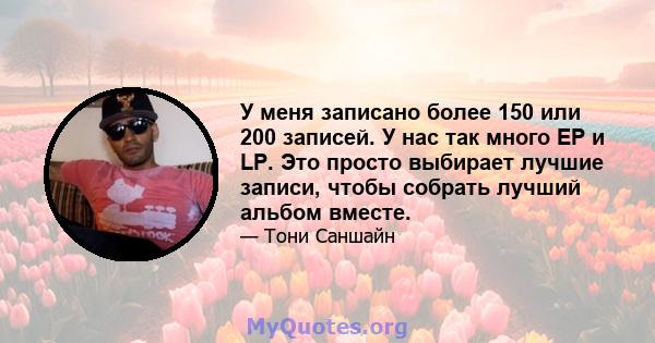 У меня записано более 150 или 200 записей. У нас так много EP и LP. Это просто выбирает лучшие записи, чтобы собрать лучший альбом вместе.