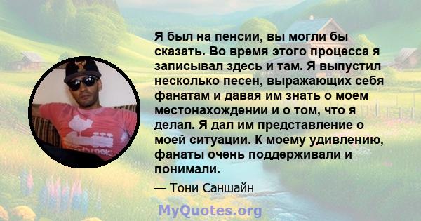 Я был на пенсии, вы могли бы сказать. Во время этого процесса я записывал здесь и там. Я выпустил несколько песен, выражающих себя фанатам и давая им знать о моем местонахождении и о том, что я делал. Я дал им