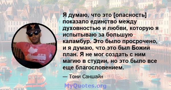 Я думаю, что это [опасность] показало единство между духовностью и любви, которую я испытываю за большую каламбур. Это было просрочено, и я думаю, что это был Божий план. Я не мог создать с ним магию в студии, но это