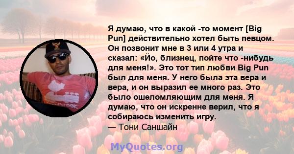 Я думаю, что в какой -то момент [Big Pun] действительно хотел быть певцом. Он позвонит мне в 3 или 4 утра и сказал: «Йо, близнец, пойте что -нибудь для меня!». Это тот тип любви Big Pun был для меня. У него была эта