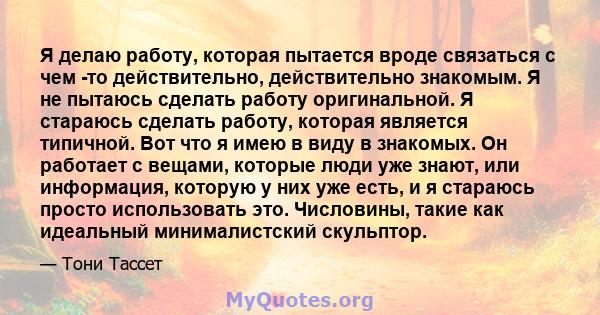 Я делаю работу, которая пытается вроде связаться с чем -то действительно, действительно знакомым. Я не пытаюсь сделать работу оригинальной. Я стараюсь сделать работу, которая является типичной. Вот что я имею в виду в