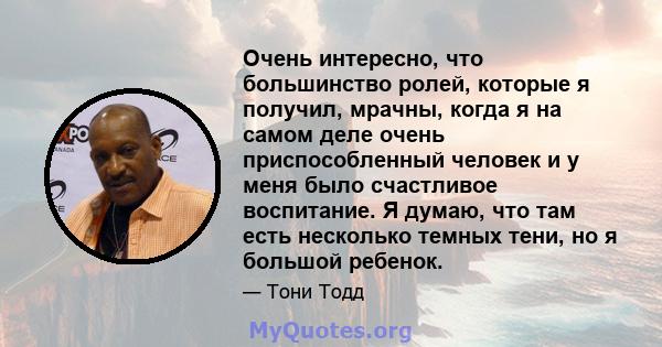 Очень интересно, что большинство ролей, которые я получил, мрачны, когда я на самом деле очень приспособленный человек и у меня было счастливое воспитание. Я думаю, что там есть несколько темных тени, но я большой