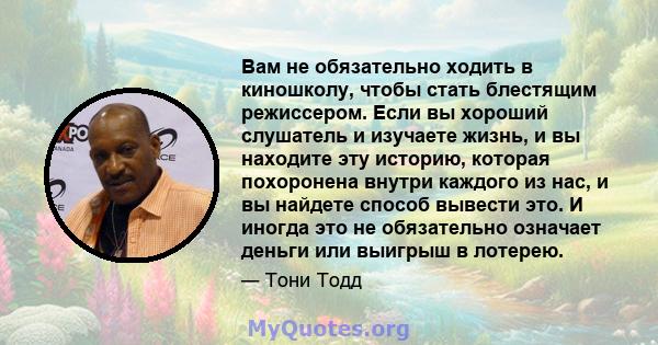 Вам не обязательно ходить в киношколу, чтобы стать блестящим режиссером. Если вы хороший слушатель и изучаете жизнь, и вы находите эту историю, которая похоронена внутри каждого из нас, и вы найдете способ вывести это.