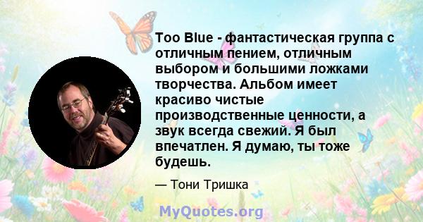 Too Blue - фантастическая группа с отличным пением, отличным выбором и большими ложками творчества. Альбом имеет красиво чистые производственные ценности, а звук всегда свежий. Я был впечатлен. Я думаю, ты тоже будешь.