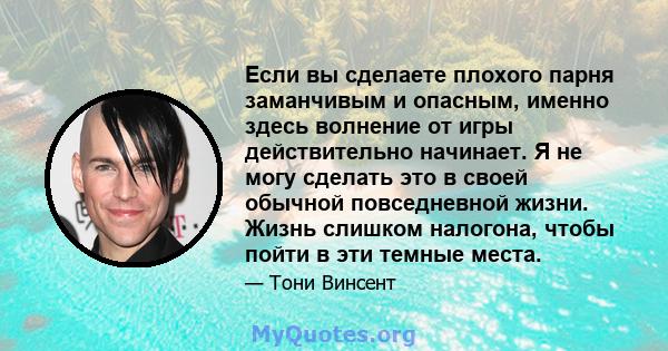 Если вы сделаете плохого парня заманчивым и опасным, именно здесь волнение от игры действительно начинает. Я не могу сделать это в своей обычной повседневной жизни. Жизнь слишком налогона, чтобы пойти в эти темные места.