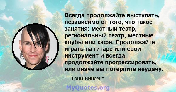 Всегда продолжайте выступать, независимо от того, что такое занятия: местный театр, региональный театр, местные клубы или кафе. Продолжайте играть на гитаре или свой инструмент и всегда продолжайте прогрессировать, или