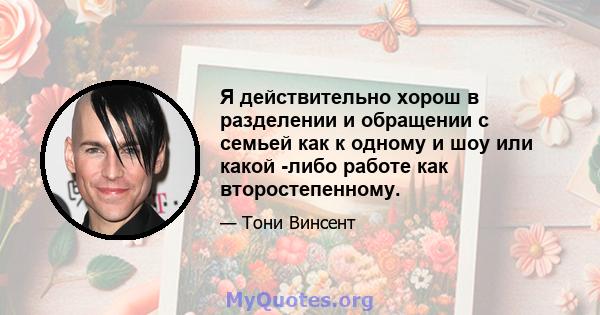 Я действительно хорош в разделении и обращении с семьей как к одному и шоу или какой -либо работе как второстепенному.