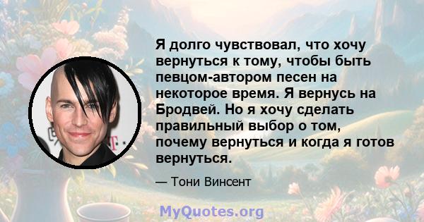 Я долго чувствовал, что хочу вернуться к тому, чтобы быть певцом-автором песен на некоторое время. Я вернусь на Бродвей. Но я хочу сделать правильный выбор о том, почему вернуться и когда я готов вернуться.