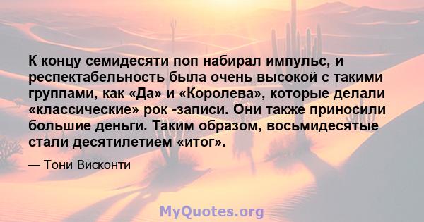 К концу семидесяти поп набирал импульс, и респектабельность была очень высокой с такими группами, как «Да» и «Королева», которые делали «классические» рок -записи. Они также приносили большие деньги. Таким образом,