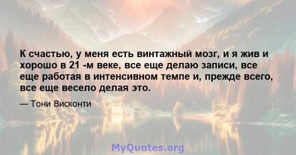 К счастью, у меня есть винтажный мозг, и я жив и хорошо в 21 -м веке, все еще делаю записи, все еще работая в интенсивном темпе и, прежде всего, все еще весело делая это.