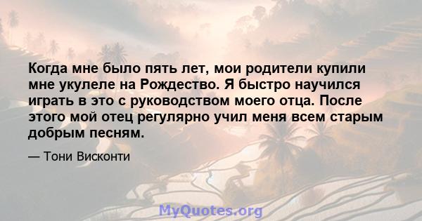 Когда мне было пять лет, мои родители купили мне укулеле на Рождество. Я быстро научился играть в это с руководством моего отца. После этого мой отец регулярно учил меня всем старым добрым песням.