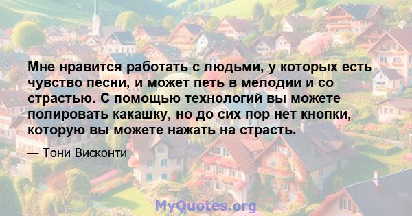 Мне нравится работать с людьми, у которых есть чувство песни, и может петь в мелодии и со страстью. С помощью технологий вы можете полировать какашку, но до сих пор нет кнопки, которую вы можете нажать на страсть.