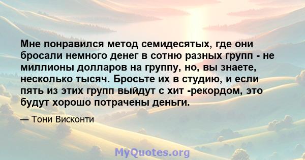 Мне понравился метод семидесятых, где они бросали немного денег в сотню разных групп - не миллионы долларов на группу, но, вы знаете, несколько тысяч. Бросьте их в студию, и если пять из этих групп выйдут с хит