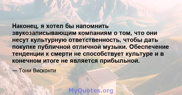 Наконец, я хотел бы напомнить звукозаписывающим компаниям о том, что они несут культурную ответственность, чтобы дать покупке публичной отличной музыки. Обеспечение тенденции к смерти не способствует культуре и в