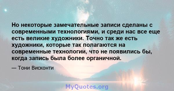 Но некоторые замечательные записи сделаны с современными технологиями, и среди нас все еще есть великие художники. Точно так же есть художники, которые так полагаются на современные технологии, что не появились бы,