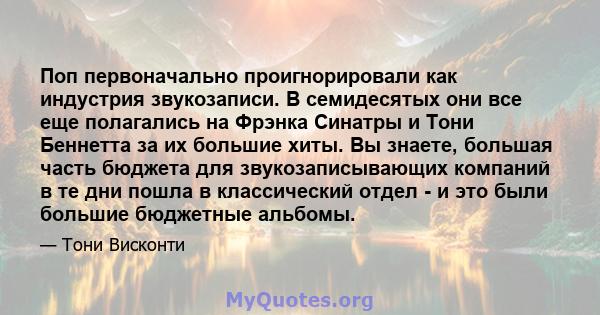 Поп первоначально проигнорировали как индустрия звукозаписи. В семидесятых они все еще полагались на Фрэнка Синатры и Тони Беннетта за их большие хиты. Вы знаете, большая часть бюджета для звукозаписывающих компаний в