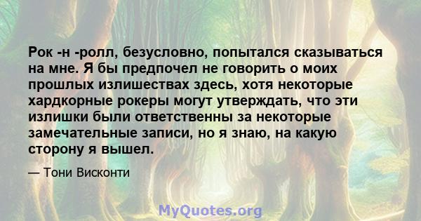 Рок -н -ролл, безусловно, попытался сказываться на мне. Я бы предпочел не говорить о моих прошлых излишествах здесь, хотя некоторые хардкорные рокеры могут утверждать, что эти излишки были ответственны за некоторые