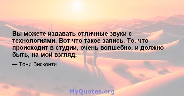 Вы можете издавать отличные звуки с технологиями. Вот что такое запись. То, что происходит в студии, очень волшебно, и должно быть, на мой взгляд.