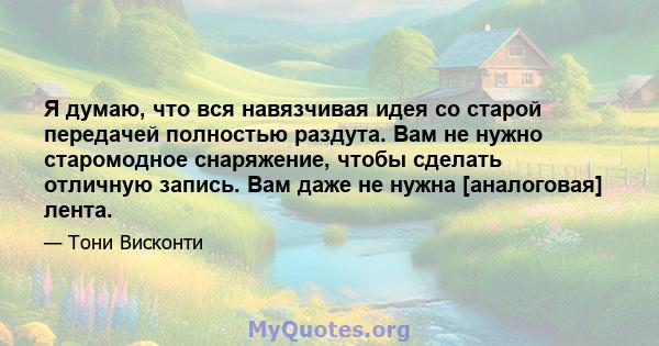 Я думаю, что вся навязчивая идея со старой передачей полностью раздута. Вам не нужно старомодное снаряжение, чтобы сделать отличную запись. Вам даже не нужна [аналоговая] лента.