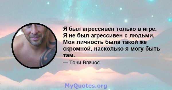 Я был агрессивен только в игре. Я не был агрессивен с людьми. Моя личность была такой же скромной, насколько я могу быть там.