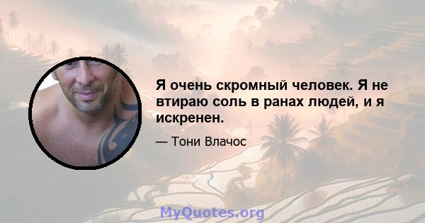 Я очень скромный человек. Я не втираю соль в ранах людей, и я искренен.