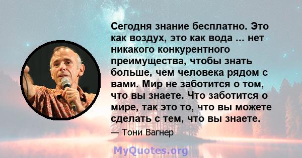 Сегодня знание бесплатно. Это как воздух, это как вода ... нет никакого конкурентного преимущества, чтобы знать больше, чем человека рядом с вами. Мир не заботится о том, что вы знаете. Что заботится о мире, так это то, 