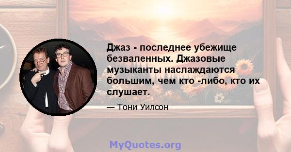 Джаз - последнее убежище безваленных. Джазовые музыканты наслаждаются большим, чем кто -либо, кто их слушает.