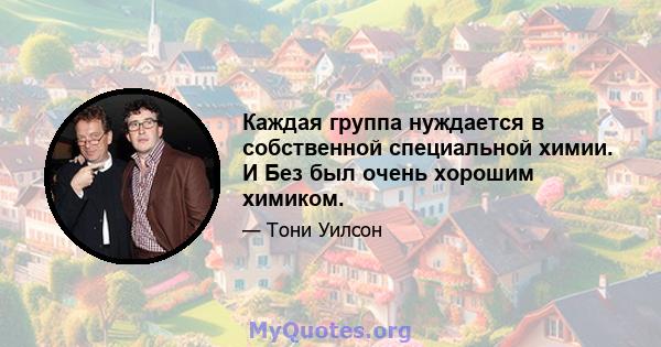 Каждая группа нуждается в собственной специальной химии. И Без был очень хорошим химиком.