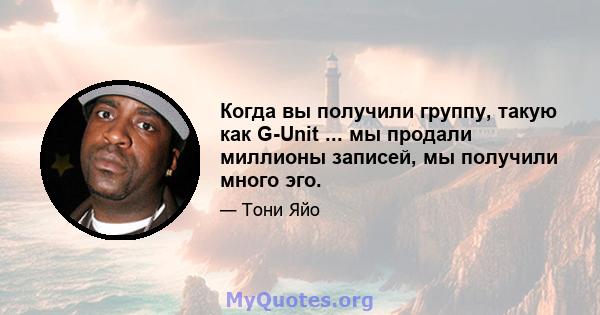 Когда вы получили группу, такую ​​как G-Unit ... мы продали миллионы записей, мы получили много эго.