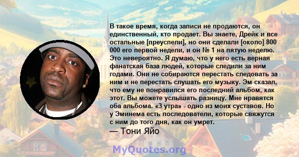 В такое время, когда записи не продаются, он единственный, кто продает. Вы знаете, Дрейк и все остальные [преуспели], но они сделали [около] 800 000 его первой недели, и он № 1 на пятую неделю. Это невероятно. Я думаю,