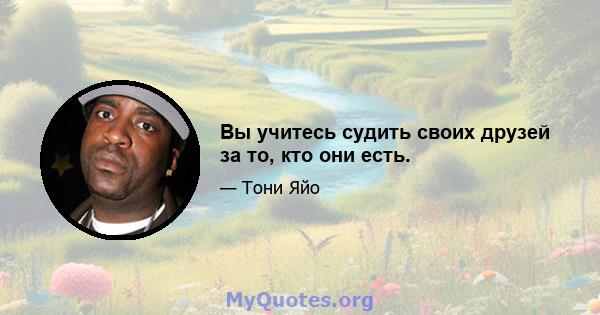 Вы учитесь судить своих друзей за то, кто они есть.