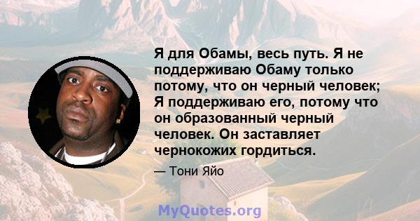 Я для Обамы, весь путь. Я не поддерживаю Обаму только потому, что он черный человек; Я поддерживаю его, потому что он образованный черный человек. Он заставляет чернокожих гордиться.