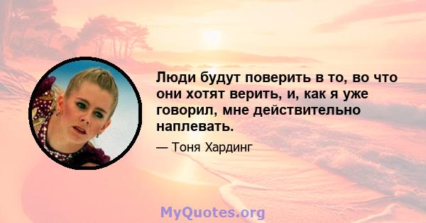 Люди будут поверить в то, во что они хотят верить, и, как я уже говорил, мне действительно наплевать.